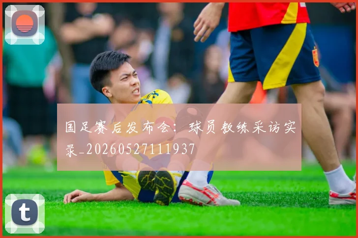 国足赛后发布会：球员教练采访实录_20260527111937
