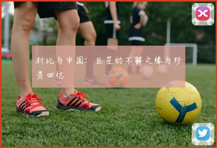 科比与中国：巨星的不解之缘与珍贵回忆