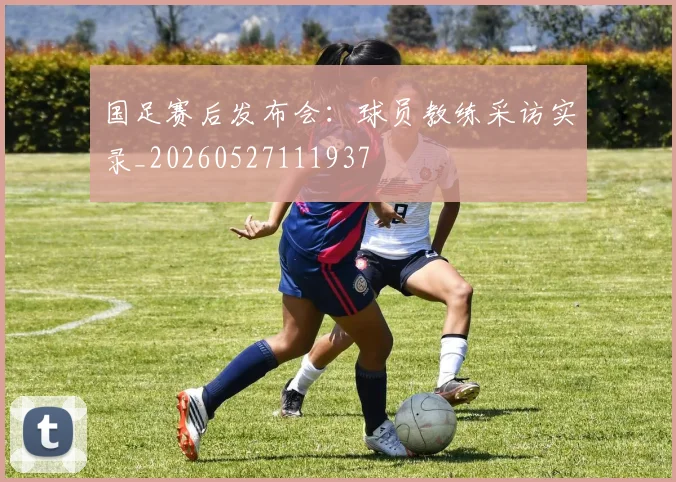 国足赛后发布会：球员教练采访实录_20260527111937