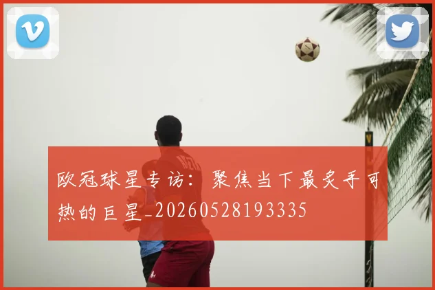 欧冠球星专访：聚焦当下最炙手可热的巨星_20260528193335